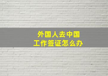 外国人去中国工作签证怎么办