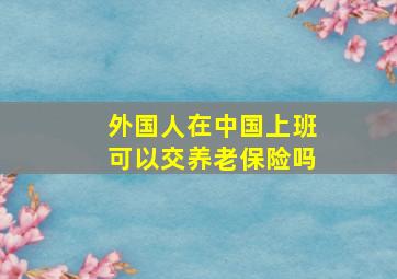 外国人在中国上班可以交养老保险吗