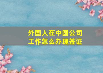 外国人在中国公司工作怎么办理签证