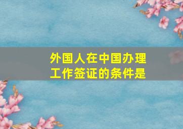 外国人在中国办理工作签证的条件是