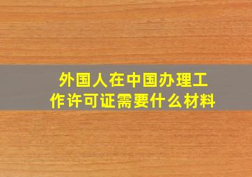 外国人在中国办理工作许可证需要什么材料