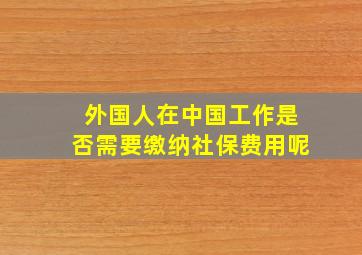 外国人在中国工作是否需要缴纳社保费用呢