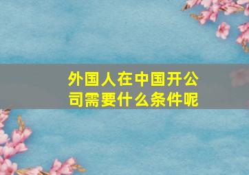 外国人在中国开公司需要什么条件呢