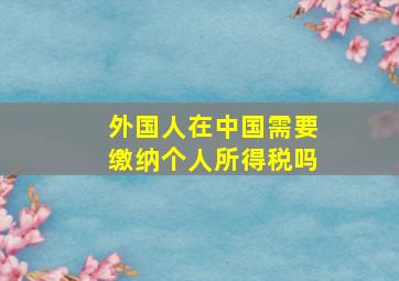 外国人在中国需要缴纳个人所得税吗