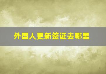 外国人更新签证去哪里