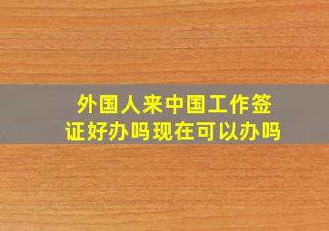 外国人来中国工作签证好办吗现在可以办吗