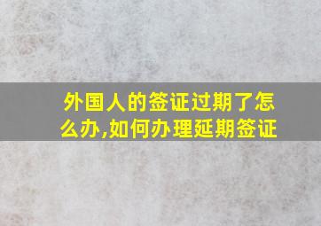 外国人的签证过期了怎么办,如何办理延期签证