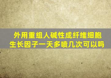 外用重组人碱性成纤维细胞生长因子一天多喷几次可以吗