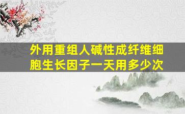 外用重组人碱性成纤维细胞生长因子一天用多少次