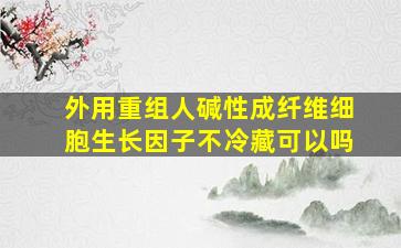 外用重组人碱性成纤维细胞生长因子不冷藏可以吗