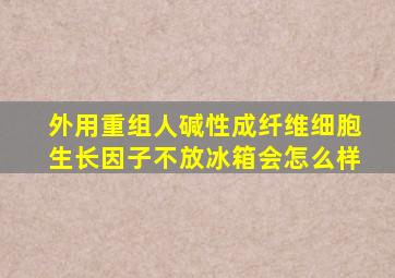 外用重组人碱性成纤维细胞生长因子不放冰箱会怎么样