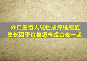 外用重组人碱性成纤维细胞生长因子价格怎样组合在一起