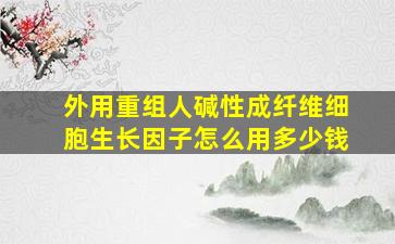 外用重组人碱性成纤维细胞生长因子怎么用多少钱