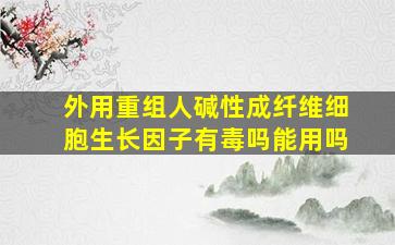 外用重组人碱性成纤维细胞生长因子有毒吗能用吗