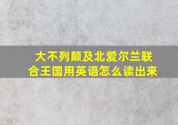 大不列颠及北爱尔兰联合王国用英语怎么读出来