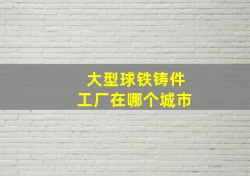 大型球铁铸件工厂在哪个城市