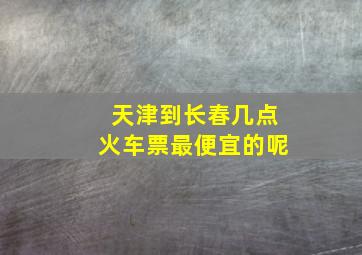 天津到长春几点火车票最便宜的呢