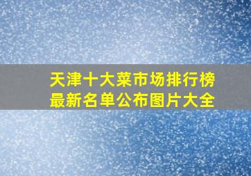 天津十大菜市场排行榜最新名单公布图片大全