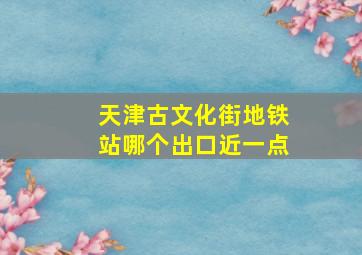 天津古文化街地铁站哪个出口近一点