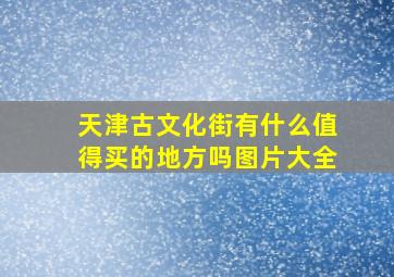 天津古文化街有什么值得买的地方吗图片大全