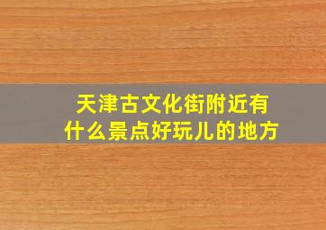 天津古文化街附近有什么景点好玩儿的地方