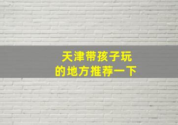 天津带孩子玩的地方推荐一下