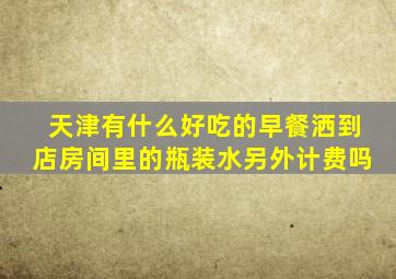 天津有什么好吃的早餐洒到店房间里的瓶装水另外计费吗