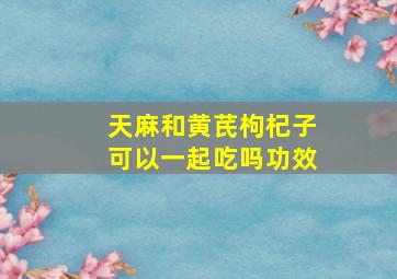 天麻和黄芪枸杞子可以一起吃吗功效