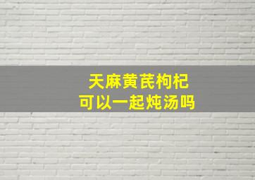 天麻黄芪枸杞可以一起炖汤吗