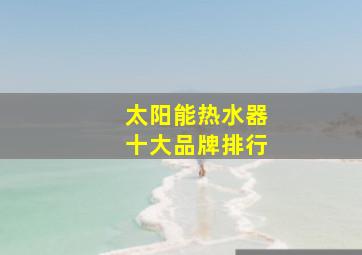 太阳能热水器十大品牌排行