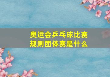 奥运会乒乓球比赛规则团体赛是什么