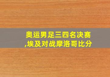 奥运男足三四名决赛,埃及对战摩洛哥比分