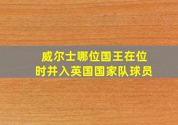 威尔士哪位国王在位时并入英国国家队球员