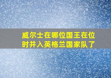 威尔士在哪位国王在位时并入英格兰国家队了