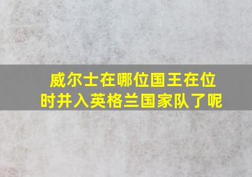 威尔士在哪位国王在位时并入英格兰国家队了呢