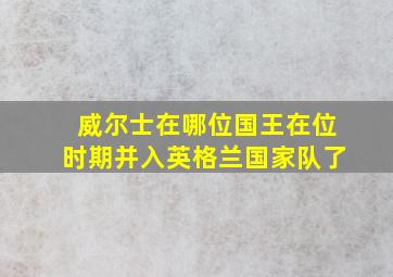 威尔士在哪位国王在位时期并入英格兰国家队了