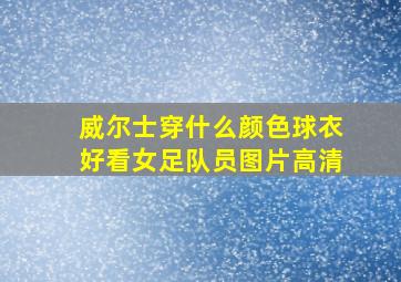 威尔士穿什么颜色球衣好看女足队员图片高清