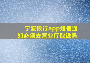 宁波银行app短信通知必须去营业厅取钱吗