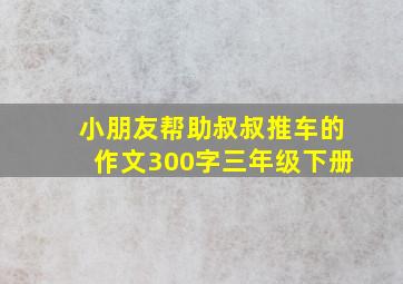 小朋友帮助叔叔推车的作文300字三年级下册