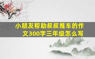 小朋友帮助叔叔推车的作文300字三年级怎么写