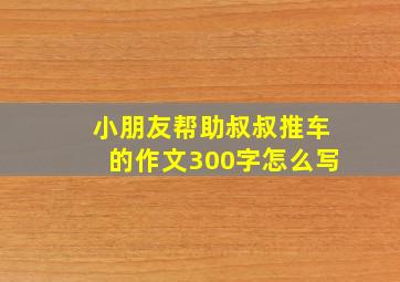 小朋友帮助叔叔推车的作文300字怎么写