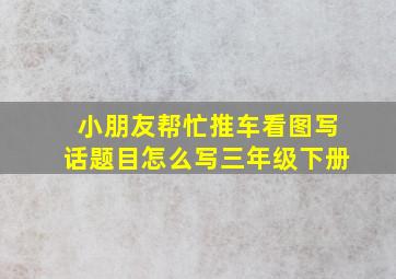 小朋友帮忙推车看图写话题目怎么写三年级下册