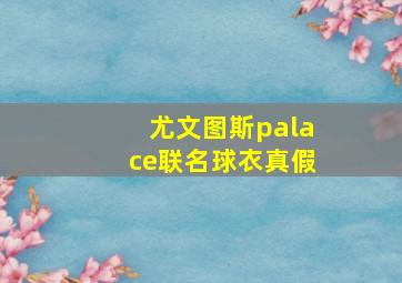 尤文图斯palace联名球衣真假