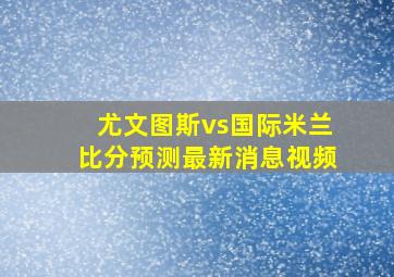 尤文图斯vs国际米兰比分预测最新消息视频