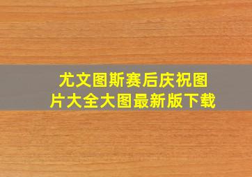 尤文图斯赛后庆祝图片大全大图最新版下载