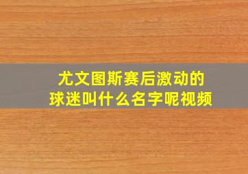 尤文图斯赛后激动的球迷叫什么名字呢视频