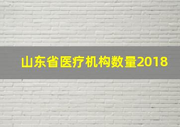 山东省医疗机构数量2018