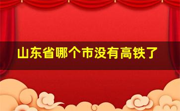 山东省哪个市没有高铁了