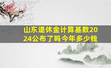 山东退休金计算基数2024公布了吗今年多少钱