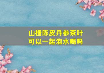 山楂陈皮丹参茶叶可以一起泡水喝吗